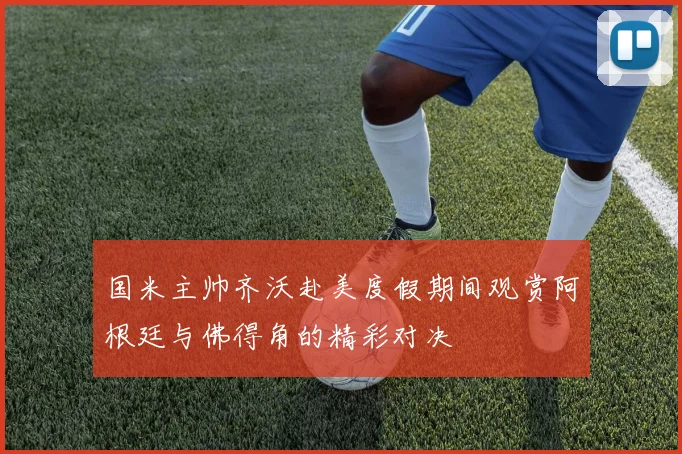 国米主帅齐沃赴美度假期间观赏阿根廷与佛得角的精彩对决