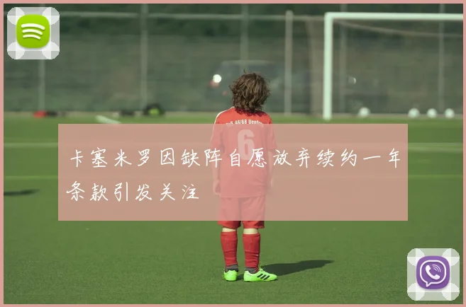 卡塞米罗因缺阵自愿放弃续约一年条款引发关注