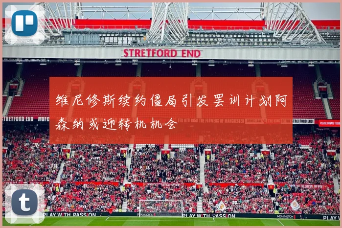 维尼修斯续约僵局引发罢训计划阿森纳或迎转机机会