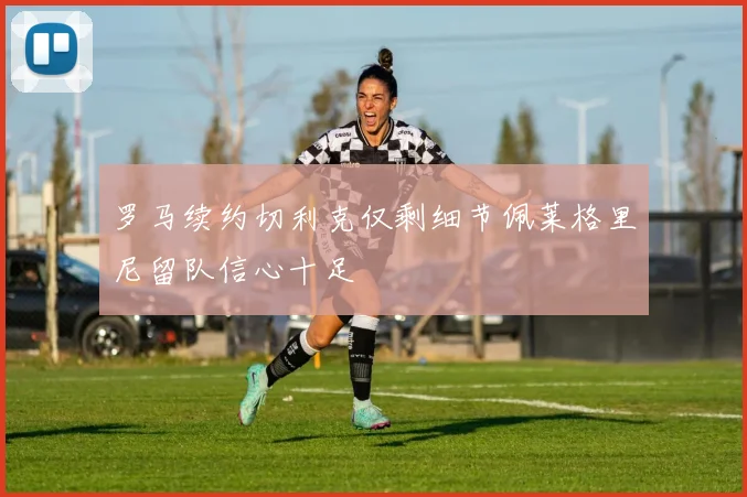 罗马续约切利克仅剩细节佩莱格里尼留队信心十足