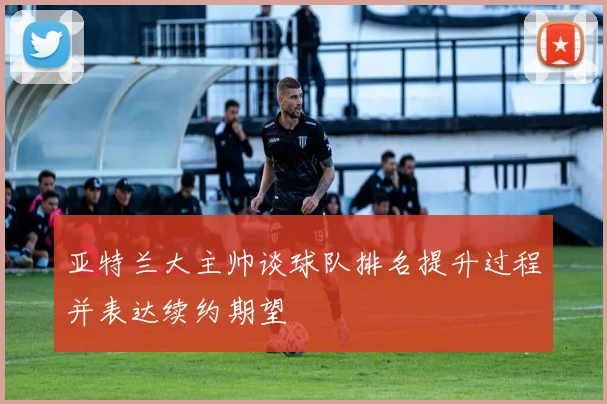 亚特兰大主帅谈球队排名提升过程并表达续约期望