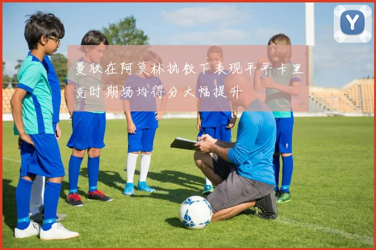 曼联在阿莫林执教下表现平平卡里克时期场均得分大幅提升