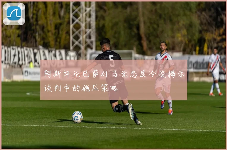 阿斯评论巴萨对马竞态度冷淡揭示谈判中的施压策略