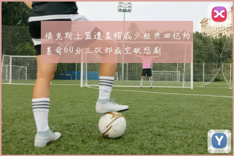福克斯上篮遭盖帽威少经典回忆约基奇60分三双却成空砍悲剧