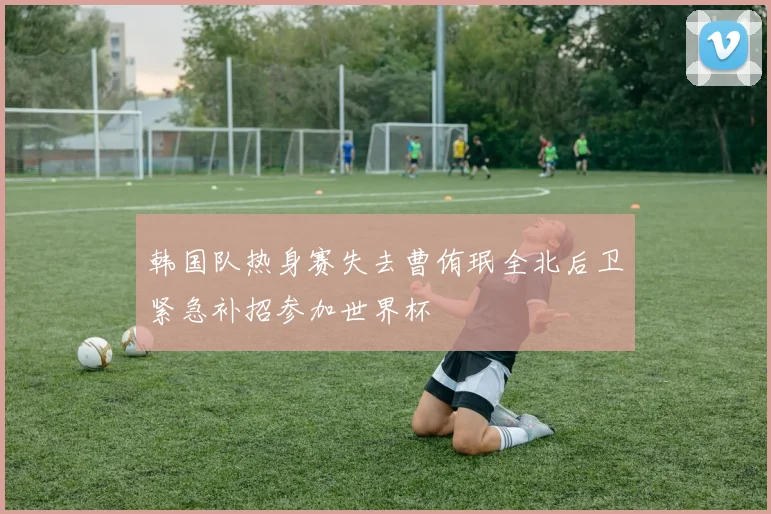 韩国队热身赛失去曹侑珉全北后卫紧急补招参加世界杯
