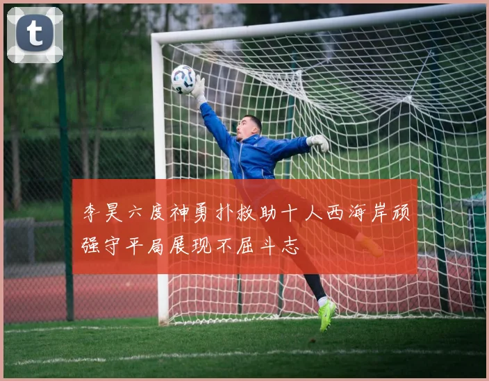 李昊六度神勇扑救助十人西海岸顽强守平局展现不屈斗志