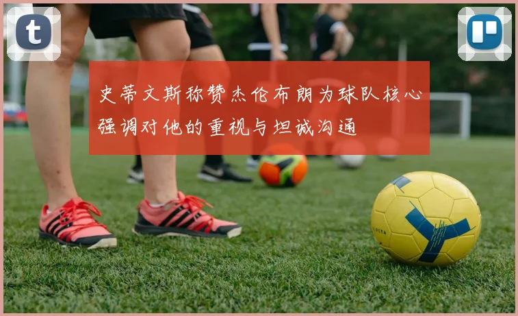 史蒂文斯称赞杰伦布朗为球队核心强调对他的重视与坦诚沟通