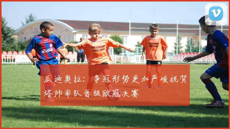 瓜迪奥拉：争冠形势更加严峻祝贺塔帅率队晋级欧冠决赛