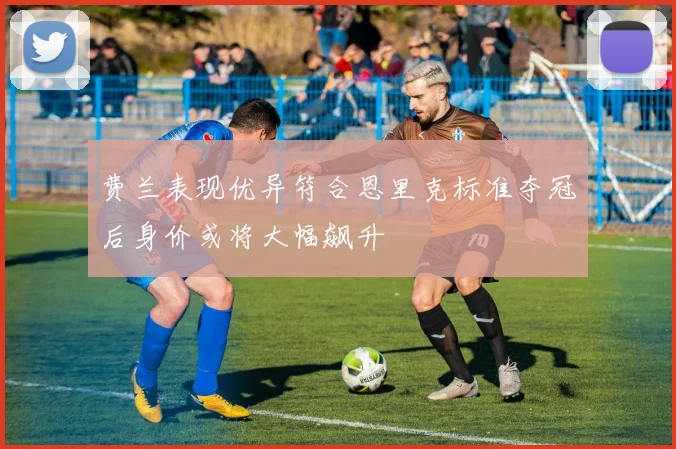 费兰表现优异符合恩里克标准夺冠后身价或将大幅飙升