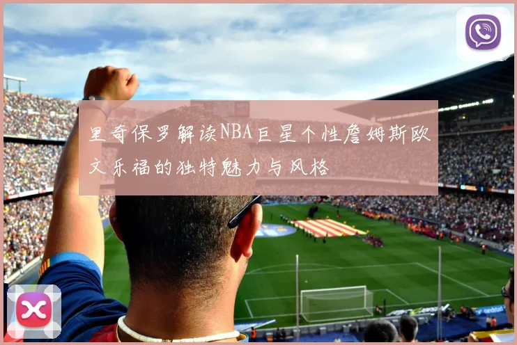 里奇保罗解读NBA巨星个性詹姆斯欧文乐福的独特魅力与风格
