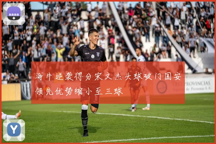 海牛逆袭得分宋文杰头球破门国安领先优势缩小至三球