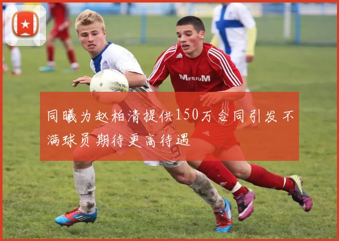 同曦为赵柏清提供150万合同引发不满球员期待更高待遇