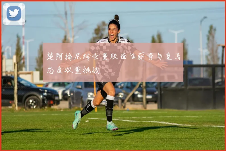 楚阿梅尼转会曼联面临薪资与皇马态度双重挑战