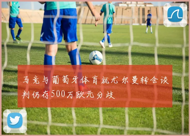 马竞与葡萄牙体育就尤尔曼转会谈判仍存500万欧元分歧