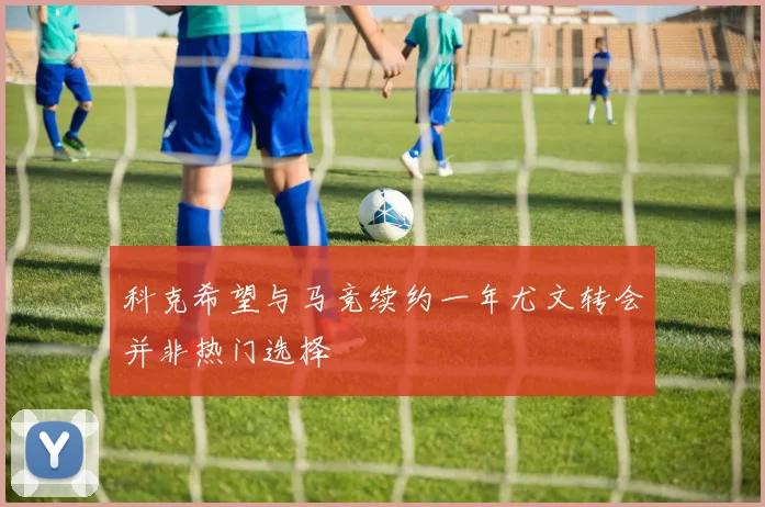 科克希望与马竞续约一年尤文转会并非热门选择