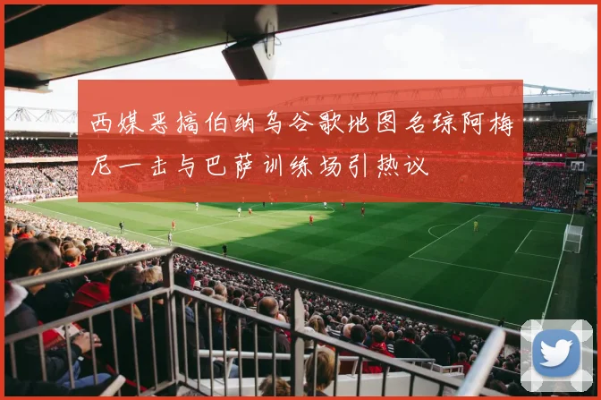 西媒恶搞伯纳乌谷歌地图名琼阿梅尼一击与巴萨训练场引热议