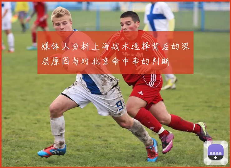媒体人分析上海战术选择背后的深层原因与对北京命中率的判断