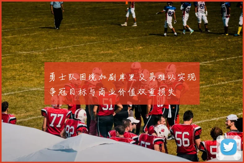 勇士队困境加剧库里交易难以实现争冠目标与商业价值双重损失