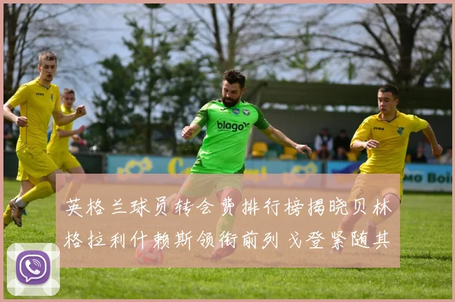 英格兰球员转会费排行榜揭晓贝林格拉利什赖斯领衔前列戈登紧随其后
