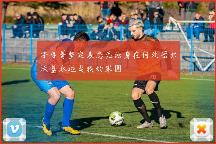 字母哥坚定表态无论身在何处密尔沃基永远是我的家园